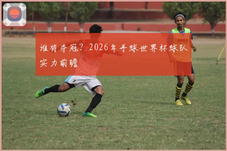 谁将夺冠？2026年手球世界杯球队实力前瞻