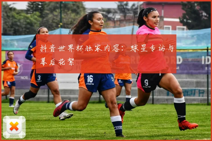 抖音世界杯独家内容：球星专访与幕后花絮