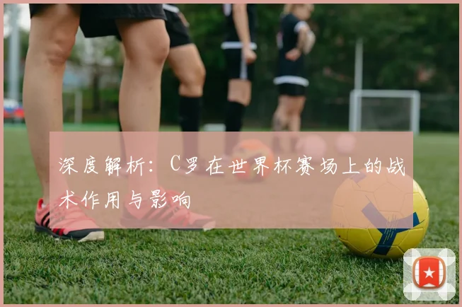 深度解析：C罗在世界杯赛场上的战术作用与影响