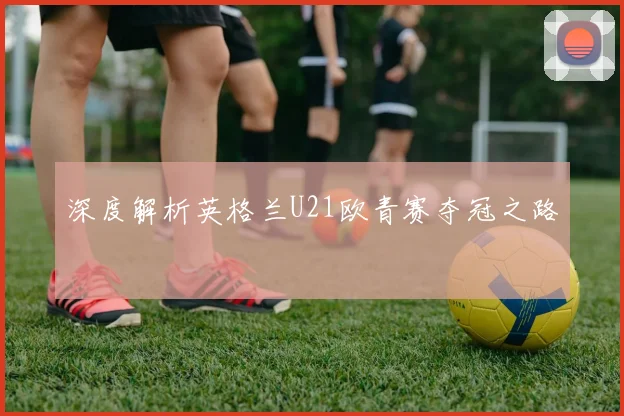深度解析英格兰U21欧青赛夺冠之路