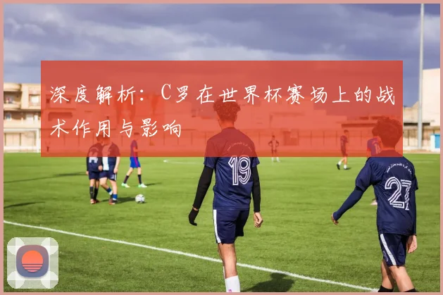 深度解析：C罗在世界杯赛场上的战术作用与影响