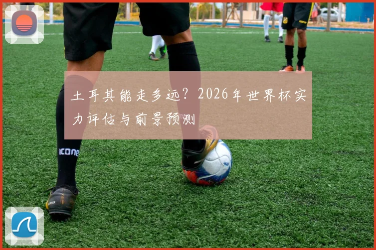 土耳其能走多远？2026年世界杯实力评估与前景预测