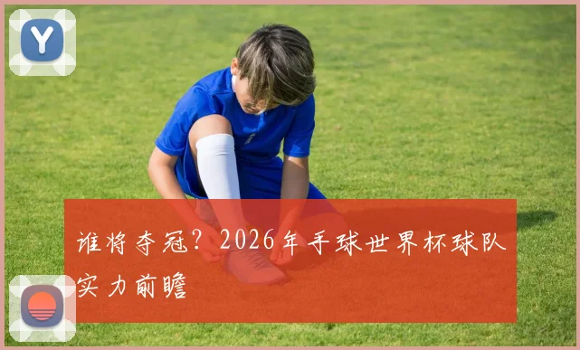 谁将夺冠？2026年手球世界杯球队实力前瞻