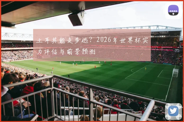 土耳其能走多远？2026年世界杯实力评估与前景预测